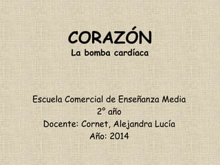 CORAZÓN 
La bomba cardíaca 
Escuela Comercial de Enseñanza Media 
2° año 
Docente: Cornet, Alejandra Lucía 
Año: 2014 
 