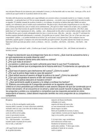 Página |3

muy alta para librarme de esa sensación, pero continuaba lo mismo y se iba haciendo cada vez más clara... hasta que, al fin, me di
cuenta de que aquel sonido no se producía dentro de mis oídos.

Sin duda, debí de ponerme muy pálido, pero seguí hablando con creciente soltura y levantando mucho la voz. Empero, el sonido
aumentaba... ¿y qué podía hacer yo? Era un resonar apagado y presuroso..., un sonido como el que podría hacer un reloj envuelto
en algodón. Yo jadeaba, tratando de recobrar el aliento, y, sin embargo, los policías no habían oído nada. Hablé con mayor
rapidez, con vehemencia, pero el sonido crecía continuamente. Me puse en pie y discutí sobre insignificancias en voz muy alta y
con violentas gesticulaciones; pero el sonido crecía continuamente. ¿Por qué no se iban? Anduve de un lado a otro, a grandes
pasos, como si las observaciones de aquellos hombres me enfurecieran; pero el sonido crecía continuamente. ¡Oh, Dios! ¿Qué
podía hacer yo? Lancé espumarajos de rabia... maldije... juré... Balanceando la silla sobre la cual me había sentado, raspé con ella
las tablas del piso, pero el sonido sobrepujaba todos los otros y crecía sin cesar. ¡Más alto... más alto... más alto! Y entretanto los
hombres seguían charlando plácidamente y sonriendo. ¿Era posible que no oyeran? ¡Santo Dios! ¡No, no! ¡Claro que oían y que
sospechaban! ¡Sabían... y se estaban burlando de mi horror! ¡Sí, así lo pensé y así lo pienso hoy! ¡Pero cualquier cosa era
preferible a aquella agonía! ¡Cualquier cosa sería más tolerable que aquel escarnio! ¡No podía soportar más tiempo sus sonrisas
hipócritas! ¡Sentí que tenía que gritar o morir, y entonces... otra vez... escuchen... más fuerte... más fuerte... más fuerte... más
fuerte!

-¡Basta ya de fingir, malvados! -aullé-. ¡Confieso que lo maté! ¡Levanten esos tablones! ¡Ahí... ahí!¡Donde está latiendo su
horrible corazón!

1. Según la descripción que el protagonista hace de sí mismo, ¿Qué nivel de autoestima tiene y
en qué expresiones se puede observar esto?
2. ¿Por qué el asesino siente tanto odio hacia su víctima?
3. ¿Por qué mata al anciano?
4. ¿Le parece a usted esa una razón suficiente para hacer lo que hizo? Fundamente.
5. ¿Se puede afirmar que el protagonista de la historia está loco? Fundamente con ejemplos del
texto.
6. ¿Qué hace el asesino para deshacerse del cuerpo? ¿Cómo lo oculta?
7. ¿Por qué la policía llega hasta la casa del asesino?
8. ¿Qué actitud asume el asesino al llegar la policía a la casa? ¿Cómo los atiende?
9. ¿Con qué comparaba el asesino el latir del corazón del viejo?
10. ¿Por qué la policía descubre el macabro crimen?
11. ¿Qué sentimiento asaltó al asesino y lo obligó a confesar los hechos?
12. Elabore una entrevista de 5 preguntas pensando en la siguiente situación:
Usted es el único periodista que entrevistará a este asesino después de que fue condenado por el
crimen del anciano. Él se encuentra en la cárcel y usted solo puede hacerle 5 preguntas. Escriba
las preguntas y pídale a su compañero o compañera que las responda pensando en cómo
respondería el asesino. Usted deberá responder también las cinco preguntas de su compañero o
compañera.

El cuervo                                                               espectros de brasas moribundas
                                                                        reflejadas en el suelo;
Una vez, al filo de una lúgubre media noche,                            angustia del deseo del nuevo día;
mientras débil y cansado, en tristes reflexiones embebido,              en vano encareciendo a mis libros
inclinado sobre un viejo y raro libro de olvidada ciencia,              dieran tregua a mi dolor.
cabeceando, casi dormido,                                               Dolor por la pérdida de Leonora, la única,
oyóse de súbito un leve golpe,                                          virgen radiante, Leonora por los ángeles llamada.
como si suavemente tocaran,                                             Aquí ya sin nombre, para siempre.
tocaran a la puerta de mi cuarto.
“Es —dije musitando— un visitante                                       Y el crujir triste, vago, escalofriante
tocando quedo a la puerta de mi cuarto.                                 de la seda de las cortinas rojas
Eso es todo, y nada más.”                                               llenábame de fantásticos terrores
                                                                        jamás antes sentidos. Y ahora aquí, en pie,
¡Ah! aquel lúcido recuerdo                                              acallando el latido de mi corazón,
de un gélido diciembre;                                                 vuelvo a repetir:
 