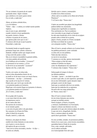 Página |4

“Es un visitante a la puerta de mi cuarto               hórrido cuervo vetusto y amenazador.
queriendo entrar. Algún visitante                       Evadido de la ribera nocturna.
que a deshora a mi cuarto quiere entrar.                ¡Dime cuál es tu nombre en la ribera de la Noche
Eso es todo, y nada más.”                               Plutónica!”
                                                        Y el Cuervo dijo: “Nunca más.”
Ahora, mi ánimo cobraba bríos,
y ya sin titubeos:                                      Cuánto me asombró que pájaro tan desgarbado
“Señor —dije— o señora, en verdad vuestro perdón        pudiera hablar tan claramente;
imploro,                                                aunque poco significaba su respuesta.
mas el caso es que, adormilado                          Poco pertinente era. Pues no podemos
cuando vinisteis a tocar quedamente,                    sino concordar en que ningún ser humano
tan quedo vinisteis a llamar,                           ha sido antes bendecido con la visión de un pájaro
a llamar a la puerta de mi cuarto,                      posado sobre el dintel de su puerta,
que apenas pude creer que os oía.”                      pájaro o bestia, posado en el busto esculpido
Y entonces abrí de par en par la puerta:                de Palas en el dintel de su puerta
Oscuridad, y nada más.                                  con semejante nombre: “Nunca más.”

Escrutando hondo en aquella negrura                     Mas el Cuervo, posado solitario en el sereno busto.
permanecí largo rato, atónito, temeroso,                las palabras pronunció, como vertiendo
dudando, soñando sueños que ningún mortal               su alma sólo en esas palabras.
se haya atrevido jamás a soñar.                         Nada más dijo entonces;
Mas en el silencio insondable la quietud callaba,       no movió ni una pluma.
y la única palabra ahí proferida                        Y entonces yo me dije, apenas murmurando:
era el balbuceo de un nombre: “¿Leonora?”               “Otros amigos se han ido antes;
Lo pronuncié en un susurro, y el eco                    mañana él también me dejará,
lo devolvió en un murmullo: “¡Leonora!”                 como me abandonaron mis esperanzas.”
Apenas esto fue, y nada más.                            Y entonces dijo el pájaro: “Nunca más.”

Vuelto a mi cuarto, mi alma toda,                       Sobrecogido al romper el silencio
toda mi alma abrasándose dentro de mí,                  tan idóneas palabras,
no tardé en oír de nuevo tocar con mayor fuerza.        “sin duda —pensé—, sin duda lo que dice
“Ciertamente —me dije—, ciertamente                     es todo lo que sabe, su solo repertorio, aprendido
algo sucede en la reja de mi ventana.                   de un amo infortunado a quien desastre impío
Dejad, pues, que vea lo que sucede allí,                persiguió, acosó sin dar tregua
y así penetrar pueda en el misterio.                    hasta que su cantinela sólo tuvo un sentido,
Dejad que a mi corazón llegue un momento el silencio,   hasta que las endechas de su esperanza
y así penetrar pueda en el misterio.”                   llevaron sólo esa carga melancólica
¡Es el viento, y nada más!                              de „Nunca, nunca más‟.”

De un golpe abrí la puerta,                             Mas el Cuervo arrancó todavía
y con suave batir de alas, entró                        de mis tristes fantasías una sonrisa;
un majestuoso cuervo                                    acerqué un mullido asiento
de los santos días idos.                                frente al pájaro, el busto y la puerta;
Sin asomos de reverencia,                               y entonces, hundiéndome en el terciopelo,
ni un instante quedo;                                   empecé a enlazar una fantasía con otra,
y con aires de gran señor o de gran dama                pensando en lo que este ominoso pájaro de antaño,
fue a posarse en el busto de Palas,                     lo que este torvo, desgarbado, hórrido,
sobre el dintel de mi puerta.                           flaco y ominoso pájaro de antaño
Posado, inmóvil, y nada más.                            quería decir graznando: “Nunca más.”

Entonces, este pájaro de ébano                          En esto cavilaba, sentado, sin pronunciar palabra,
cambió mis tristes fantasías en una sonrisa             frente al ave cuyos ojos, como-tizones encendidos,
con el grave y severo decoro                            quemaban hasta el fondo de mi pecho.
del aspecto de que se revestía.                         Esto y más, sentado, adivinaba,
“Aun con tu cresta cercenada y mocha —le dije—,         con la cabeza reclinada
no serás un cobarde,                                    en el aterciopelado forro del cojín
 
