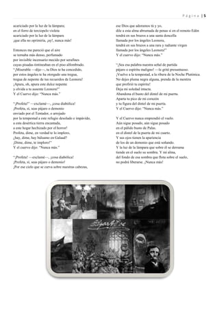 Página |5

acariciado por la luz de la lámpara;                   ese Dios que adoramos tú y yo,
en el forro de terciopelo violeta                      dile a esta alma abrumada de penas si en el remoto Edén
acariciado por la luz de la lámpara                    tendrá en sus brazos a una santa doncella
¡que ella no oprimiría, ¡ay!, nunca más!               llamada por los ángeles Leonora,
                                                       tendrá en sus brazos a una rara y radiante virgen
Entonces me pareció que el aire                        llamada por los ángeles Leonora!”
se tornaba más denso, perfumado                        Y el cuervo dijo: “Nunca más.”
por invisible incensario mecido por serafines
cuyas pisadas tintineaban en el piso alfombrado.       “¡Sea esa palabra nuestra señal de partida
“¡Miserable —dije—, tu Dios te ha concedido,           pájaro o espíritu maligno! —le grité presuntuoso.
por estos ángeles te ha otorgado una tregua,           ¡Vuelve a la tempestad, a la ribera de la Noche Plutónica.
tregua de nepente de tus recuerdos de Leonora!         No dejes pluma negra alguna, prenda de la mentira
¡Apura, oh, apura este dulce nepente                   que profirió tu espíritu!
y olvida a tu ausente Leonora!”                        Deja mi soledad intacta.
Y el Cuervo dijo: “Nunca más.”                         Abandona el busto del dintel de mi puerta.
                                                       Aparta tu pico de mi corazón
“¡Profeta!” —exclamé—, ¡cosa diabólica!                y tu figura del dintel de mi puerta.
¡Profeta, sí, seas pájaro o demonio                    Y el Cuervo dijo: “Nunca más.”
enviado por el Tentador, o arrojado
por la tempestad a este refugio desolado e impávido,   Y el Cuervo nunca emprendió el vuelo.
a esta desértica tierra encantada,                     Aún sigue posado, aún sigue posado
a este hogar hechizado por el horror!                  en el pálido busto de Palas.
Profeta, dime, en verdad te lo imploro,                en el dintel de la puerta de mi cuarto.
¿hay, dime, hay bálsamo en Galaad?                     Y sus ojos tienen la apariencia
¡Dime, dime, te imploro!”                              de los de un demonio que está soñando.
Y el cuervo dijo: “Nunca más.”                         Y la luz de la lámpara que sobre él se derrama
                                                       tiende en el suelo su sombra. Y mi alma,
“¡Profeta! —exclamé—, ¡cosa diabólica!                 del fondo de esa sombra que flota sobre el suelo,
¡Profeta, sí, seas pájaro o demonio!                   no podrá liberarse. ¡Nunca más!
¡Por ese cielo que se curva sobre nuestras cabezas,
 