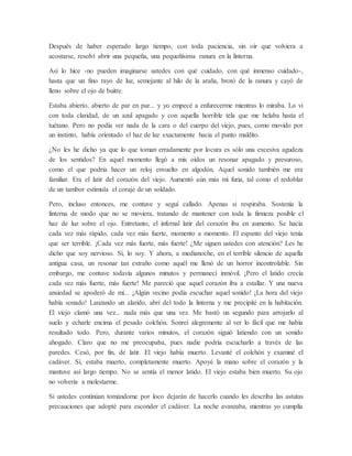 Después de haber esperado largo tiempo, con toda paciencia, sin oír que volviera a
acostarse, resolví abrir una pequeña, una pequeñísima ranura en la linterna.
Así lo hice -no pueden imaginarse ustedes con qué cuidado, con qué inmenso cuidado-,
hasta que un fino rayo de luz, semejante al hilo de la araña, brotó de la ranura y cayó de
lleno sobre el ojo de buitre.
Estaba abierto, abierto de par en par... y yo empecé a enfurecerme mientras lo miraba. Lo vi
con toda claridad, de un azul apagado y con aquella horrible tela que me helaba hasta el
tuétano. Pero no podía ver nada de la cara o del cuerpo del viejo, pues, como movido por
un instinto, había orientado el haz de luz exactamente hacia el punto maldito.
¿No les he dicho ya que lo que toman erradamente por locura es sólo una excesiva agudeza
de los sentidos? En aquel momento llegó a mis oídos un resonar apagado y presuroso,
como el que podría hacer un reloj envuelto en algodón. Aquel sonido también me era
familiar. Era el latir del corazón del viejo. Aumentó aún más mi furia, tal como el redoblar
de un tambor estimula el coraje de un soldado.
Pero, incluso entonces, me contuve y seguí callado. Apenas si respiraba. Sostenía la
linterna de modo que no se moviera, tratando de mantener con toda la firmeza posible el
haz de luz sobre el ojo. Entretanto, el infernal latir del corazón iba en aumento. Se hacía
cada vez más rápido, cada vez más fuerte, momento a momento. El espanto del viejo tenía
que ser terrible. ¡Cada vez más fuerte, más fuerte! ¿Me siguen ustedes con atención? Les he
dicho que soy nervioso. Sí, lo soy. Y ahora, a medianoche, en el terrible silencio de aquella
antigua casa, un resonar tan extraño como aquél me llenó de un horror incontrolable. Sin
embargo, me contuve todavía algunos minutos y permanecí inmóvil. ¡Pero el latido crecía
cada vez más fuerte, más fuerte! Me pareció que aquel corazón iba a estallar. Y una nueva
ansiedad se apoderó de mí... ¡Algún vecino podía escuchar aquel sonido! ¡La hora del viejo
había sonado! Lanzando un alarido, abrí del todo la linterna y me precipité en la habitación.
El viejo clamó una vez... nada más que una vez. Me bastó un segundo para arrojarlo al
suelo y echarle encima el pesado colchón. Sonreí alegremente al ver lo fácil que me había
resultado todo. Pero, durante varios minutos, el corazón siguió latiendo con un sonido
ahogado. Claro que no me preocupaba, pues nadie podría escucharlo a través de las
paredes. Cesó, por fin, de latir. El viejo había muerto. Levanté el colchón y examiné el
cadáver. Sí, estaba muerto, completamente muerto. Apoyé la mano sobre el corazón y la
mantuve así largo tiempo. No se sentía el menor latido. El viejo estaba bien muerto. Su ojo
no volvería a molestarme.
Si ustedes continúan tomándome por loco dejarán de hacerlo cuando les describa las astutas
precauciones que adopté para esconder el cadáver. La noche avanzaba, mientras yo cumplía
 
