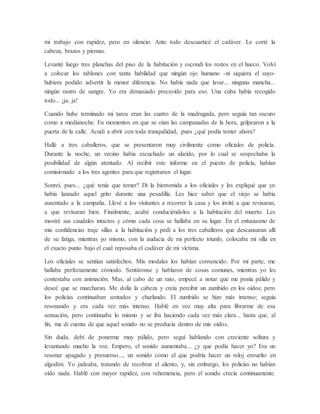 mi trabajo con rapidez, pero en silencio. Ante todo descuarticé el cadáver. Le corté la
cabeza, brazos y piernas.
Levanté luego tres planchas del piso de la habitación y escondí los restos en el hueco. Volví
a colocar los tablones con tanta habilidad que ningún ojo humano -ni siquiera el suyo-
hubiera podido advertir la menor diferencia. No había nada que lavar... ninguna mancha...
ningún rastro de sangre. Yo era demasiado precavido para eso. Una cuba había recogido
todo... ¡ja, ja!
Cuando hube terminado mi tarea eran las cuatro de la madrugada, pero seguía tan oscuro
como a medianoche. En momentos en que se oían las campanadas de la hora, golpearon a la
puerta de la calle. Acudí a abrir con toda tranquilidad, pues ¿qué podía temer ahora?
Hallé a tres caballeros, que se presentaron muy civilmente como oficiales de policía.
Durante la noche, un vecino había escuchado un alarido, por lo cual se sospechaba la
posibilidad de algún atentado. Al recibir este informe en el puesto de policía, habían
comisionado a los tres agentes para que registraran el lugar.
Sonreí, pues... ¿qué tenía que temer? Di la bienvenida a los oficiales y les expliqué que yo
había lanzado aquel grito durante una pesadilla. Les hice saber que el viejo se había
ausentado a la campaña. Llevé a los visitantes a recorrer la casa y los invité a que revisaran,
a que revisaran bien. Finalmente, acabé conduciéndolos a la habitación del muerto. Les
mostré sus caudales intactos y cómo cada cosa se hallaba en su lugar. En el entusiasmo de
mis confidencias traje sillas a la habitación y pedí a los tres caballeros que descansaran allí
de su fatiga, mientras yo mismo, con la audacia de mi perfecto triunfo, colocaba mi silla en
el exacto punto bajo el cual reposaba el cadáver de mi víctima.
Los oficiales se sentían satisfechos. Mis modales los habían convencido. Por mi parte, me
hallaba perfectamente cómodo. Sentáronse y hablaron de cosas comunes, mientras yo les
contestaba con animación. Mas, al cabo de un rato, empecé a notar que me ponía pálido y
deseé que se marcharan. Me dolía la cabeza y creía percibir un zumbido en los oídos; pero
los policías continuaban sentados y charlando. El zumbido se hizo más intenso; seguía
resonando y era cada vez más intenso. Hablé en voz muy alta para librarme de esa
sensación, pero continuaba lo mismo y se iba haciendo cada vez más clara... hasta que, al
fin, me di cuenta de que aquel sonido no se producía dentro de mis oídos.
Sin duda, debí de ponerme muy pálido, pero seguí hablando con creciente soltura y
levantando mucho la voz. Empero, el sonido aumentaba... ¿y que podía hacer yo? Era un
resonar apagado y presuroso..., un sonido como el que podría hacer un reloj envuelto en
algodón. Yo jadeaba, tratando de recobrar el aliento, y, sin embargo, los policías no habían
oído nada. Hablé con mayor rapidez, con vehemencia, pero el sonido crecía continuamente.
 