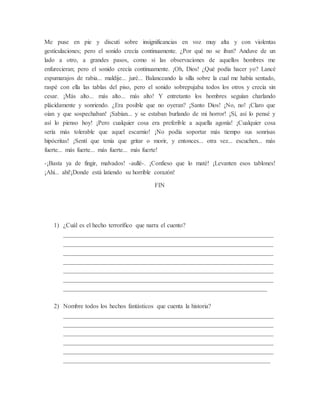 Me puse en pie y discutí sobre insignificancias en voz muy alta y con violentas
gesticulaciones; pero el sonido crecía continuamente. ¿Por qué no se iban? Anduve de un
lado a otro, a grandes pasos, como si las observaciones de aquellos hombres me
enfurecieran; pero el sonido crecía continuamente. ¡Oh, Dios! ¿Qué podía hacer yo? Lancé
espumarajos de rabia... maldije... juré... Balanceando la silla sobre la cual me había sentado,
raspé con ella las tablas del piso, pero el sonido sobrepujaba todos los otros y crecía sin
cesar. ¡Más alto... más alto... más alto! Y entretanto los hombres seguían charlando
plácidamente y sonriendo. ¿Era posible que no oyeran? ¡Santo Dios! ¡No, no! ¡Claro que
oían y que sospechaban! ¡Sabían... y se estaban burlando de mi horror! ¡Sí, así lo pensé y
así lo pienso hoy! ¡Pero cualquier cosa era preferible a aquella agonía! ¡Cualquier cosa
sería más tolerable que aquel escarnio! ¡No podía soportar más tiempo sus sonrisas
hipócritas! ¡Sentí que tenía que gritar o morir, y entonces... otra vez... escuchen... más
fuerte... más fuerte... más fuerte... más fuerte!
-¡Basta ya de fingir, malvados! -aullé-. ¡Confieso que lo maté! ¡Levanten esos tablones!
¡Ahí... ahí!¡Donde está latiendo su horrible corazón!
FIN
1) ¿Cuál es el hecho terrorífico que narra el cuento?
___________________________________________________________________
___________________________________________________________________
___________________________________________________________________
___________________________________________________________________
___________________________________________________________________
___________________________________________________________________
_________________________________________________________________
2) Nombre todos los hechos fantásticos que cuenta la historia?
___________________________________________________________________
___________________________________________________________________
___________________________________________________________________
___________________________________________________________________
___________________________________________________________________
__________________________________________________________________
 