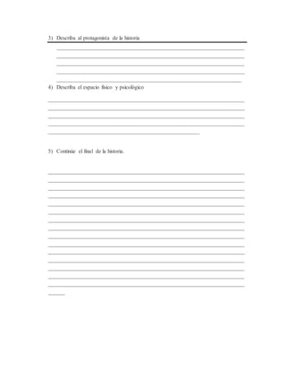 3) Describa al protagonista de la historia
___________________________________________________________________
___________________________________________________________________
___________________________________________________________________
___________________________________________________________________
__________________________________________________________________
4) Describa el espacio físico y psicológico
______________________________________________________________________
______________________________________________________________________
______________________________________________________________________
______________________________________________________________________
______________________________________________________
5) Continúe el final de la historia.
______________________________________________________________________
______________________________________________________________________
______________________________________________________________________
______________________________________________________________________
______________________________________________________________________
______________________________________________________________________
______________________________________________________________________
______________________________________________________________________
______________________________________________________________________
______________________________________________________________________
______________________________________________________________________
______________________________________________________________________
______________________________________________________________________
______________________________________________________________________
______________________________________________________________________
______
 