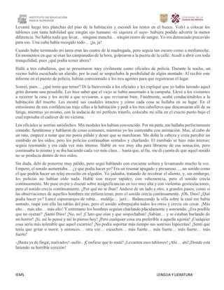 IEMS LENGUA Y LIERATURA
Levanté luego tres planchas del piso de la habitación y escondí los restos en el hueco. Volví a colocar los
tablones con tanta habilidad que ningún ojo humano -ni siquiera el suyo- hubiera podido advertir la menor
diferencia. No había nada que lavar… ninguna mancha… ningún rastro de sangre. Yo era demasiado precavido
para eso. Una cuba había recogido todo… ¡ja, ja!
Cuando hube terminado mi tarea eran las cuatro de la madrugada, pero seguía tan oscuro como a medianoche.
En momentos en que se oían las campanadas de la hora, golpearon a la puerta de la calle. Acudí a abrir con toda
tranquilidad, pues ¿qué podía temer ahora?
Hallé a tres caballeros, que se presentaron muy civilmente como oficiales de policía. Durante la noche, un
vecino había escuchado un alarido, por lo cual se sospechaba la posibilidad de algún atentado. Al recibir este
informe en el puesto de policía, habían comisionado a los tres agentes para que registraran el lugar.
Sonreí, pues… ¿qué tenía que temer? Di la bienvenida a los oficiales y les expliqué que yo había lanzado aquel
grito durante una pesadilla. Les hice saber que el viejo se había ausentado a la campaña. Llevé a los visitantes
a recorrer la casa y los invité a que revisaran, a que revisaran bien. Finalmente, acabé conduciéndolos a la
habitación del muerto. Les mostré sus caudales intactos y cómo cada cosa se hallaba en su lugar. En el
entusiasmo de mis confidencias traje sillas a la habitación y pedí a los tres caballeros que descansaran allí de su
fatiga, mientras yo mismo, con la audacia de mi perfecto triunfo, colocaba mi silla en el exacto punto bajo el
cual reposaba el cadáver de mi víctima.
Los oficiales se sentían satisfechos. Mis modales los habían convencido. Por mi parte, me hallaba perfectamente
cómodo. Sentáronse y hablaron de cosas comunes, mientras yo les contestaba con animación. Mas, al cabo de
un rato, empecé a notar que me ponía pálido y deseé que se marcharan. Me dolía la cabeza y creía percibir un
zumbido en los oídos; pero los policías continuaban sentados y charlando. El zumbido se hizo más intenso;
seguía resonando y era cada vez más intenso. Hablé en voz muy alta para librarme de esa sensación, pero
continuaba lo mismo y se iba haciendo cada vez más clara… hasta que, al fin, me di cuenta de que aquel sonido
no se producía dentro de mis oídos.
Sin duda, debí de ponerme muy pálido, pero seguí hablando con creciente soltura y levantando mucho la voz.
Empero, el sonido aumentaba… ¿y que podía hacer yo? Era un resonar apagado y presuroso…, un sonido como
el que podría hacer un reloj envuelto en algodón. Yo jadeaba, tratando de recobrar el aliento, y, sin embargo,
los policías no habían oído nada. Hablé con mayor rapidez, con vehemencia, pero el sonido crecía
continuamente. Me puse en pie y discutí sobre insignificancias en voz muy alta y con violentas gesticulaciones;
pero el sonido crecía continuamente. ¿Por qué no se iban? Anduve de un lado a otro, a grandes pasos, como si
las observaciones de aquellos hombres me enfurecieran; pero el sonido crecía continuamente. ¡Oh, Dios! ¿Qué
podía hacer yo? Lancé espumarajos de rabia… maldije… juré… Balanceando la silla sobre la cual me había
sentado, raspé con ella las tablas del piso, pero el sonido sobrepujaba todos los otros y crecía sin cesar. ¡Más
alto… más alto… más alto! Y entretanto los hombres seguían charlando plácidamente y sonriendo. ¿Era posible
que no oyeran? ¡Santo Dios! ¡No, no! ¡Claro que oían y que sospechaban! ¡Sabían… y se estaban burlando de
mi horror! ¡Sí, así lo pensé y así lo pienso hoy! ¡Pero cualquier cosa era preferible a aquella agonía! ¡Cualquier
cosa sería más tolerable que aquel escarnio! ¡No podía soportar más tiempo sus sonrisas hipócritas! ¡Sentí que
tenía que gritar o morir, y entonces… otra vez… escuchen… más fuerte… más fuerte… más fuerte… más
fuerte!
-¡Basta ya de fingir, malvados! -aullé-. ¡Confieso que lo maté! ¡Levanten esos tablones! ¡Ahí… ahí!¡Donde está
latiendo su horrible corazón!
 