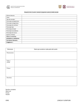 IEMS LENGUA Y LIERATURA
Después de leer el cuento contesta los siguientes cuadros de doble entrada
Género literario
Tema:
Tipo de narrador:
Personajes protagonistas:
Personajes antagonistas:
Personajes de carácter:
Personaje tipo:
Personaje principal
Personajes secundarios:
Personajes de marco:
Espacio y tiempo:
Marco o escenario:
Atmósfera o ambiente:
Corriente Literaria :
Subgénero :
Estructura Narra que sucede en cada parte del cuento
Planteamiento
Nudo o
enredo
Clímax:
Desenlace
Nombre completo:
Matricula
Grupo:
Plantel:
 