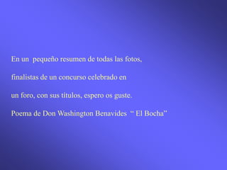 En un pequeño resumen de todas las fotos,

finalistas de un concurso celebrado en

un foro, con sus títulos, espero os guste.

Poema de Don Washington Benavides “ El Bocha”
 