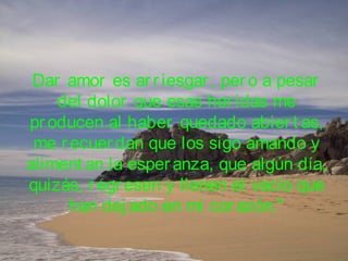 Dar amor es arriesgar, pero a pesar
del dolor que esas heridas me
producen al haber quedado abiert as,
me recuerdan que los sigo amando y
aliment an la esperanza, que algún día,
quizás, regresen y llenen el vacío que
han dej ado en mi corazón."
 