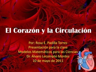El Corazón y la Circulación Por: Rosa E. Padilla Torres Presentación para la clase Modelos Matemáticos para las Ciencias  Dr. Álvaro Lecompte Montes 10 de mayo de 2011 1 