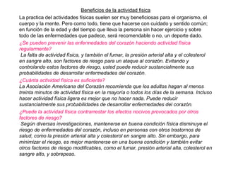 Beneficios de la actividad fisica
La practica del actividades físicas suelen ser muy beneficiosas para el organismo, el
cuerpo y la mente. Pero como todo, tiene que hacerse con cuidado y sentido común;
en función de la edad y del tiempo que lleva la persona sin hacer ejercicio y sobre
todo de las enfermedades que padece, será recomendable o no, un deporte dado.
¿Se pueden prevenir las enfermedades del corazón haciendo actividad física
regularmente?
La falta de actividad física, y también el fumar, la presión arterial alta y el colesterol
en sangre alto, son factores de riesgo para un ataque al corazón. Evitando y
controlando estos factores de riesgo, usted puede reducir sustancialmente sus
probabilidades de desarrollar enfermedades del corazón.
¿Cuánta actividad física es suficiente?
La Asociación Americana del Corazón recomienda que los adultos hagan al menos
treinta minutos de actividad física en la mayoría o todos los días de la semana. Incluso
hacer actividad física ligera es mejor que no hacer nada. Puede reducir
sustancialmente sus probabilidades de desarrollar enfermedades del corazón.
¿Puede la actividad física contrarrestar los efectos nocivos provocados por otros
factores de riesgo?
Según diversas investigaciones, mantenerse en buena condición física disminuye el
riesgo de enfermedades del corazón, incluso en personas con otros trastornos de
salud, como la presión arterial alta y colesterol en sangre alto. Sin embargo, para
minimizar el riesgo, es mejor mantenerse en una buena condición y también evitar
otros factores de riesgo modificables, como el fumar, presión arterial alta, colesterol en
sangre alto, y sobrepeso.
 