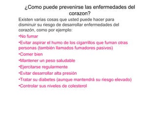 ¿Como puede prevenirse las enfermedades del 
corazon?
Existen varias cosas que usted puede hacer para 
disminuir su riesgo de desarrollar enfermedades del 
corazón, como por ejemplo: 
•No fumar 
•Evitar aspirar el humo de los cigarrillos que fuman otras 
personas (también llamados fumadores pasivos) 
•Comer bien 
•Mantener un peso saludable 
•Ejercitarse regularmente 
•Evitar desarrollar alta presión 
•Tratar su diabetes (aunque mantendrá su riesgo elevado) 
•Controlar sus niveles de colesterol 
 