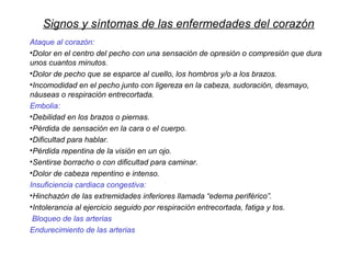 Signos y síntomas de las enfermedades del corazón
Ataque al corazón:
•Dolor en el centro del pecho con una sensación de opresión o compresión que dura
unos cuantos minutos.
•Dolor de pecho que se esparce al cuello, los hombros y/o a los brazos.
•Incomodidad en el pecho junto con ligereza en la cabeza, sudoración, desmayo,
náuseas o respiración entrecortada.
Embolia:
•Debilidad en los brazos o piernas.
•Pérdida de sensación en la cara o el cuerpo.
•Dificultad para hablar.
•Pérdida repentina de la visión en un ojo.
•Sentirse borracho o con dificultad para caminar.
•Dolor de cabeza repentino e intenso.
Insuficiencia cardiaca congestiva:
•Hinchazón de las extremidades inferiores llamada “edema periférico”.
•Intolerancia al ejercicio seguido por respiración entrecortada, fatiga y tos.
Bloqueo de las arterias
Endurecimiento de las arterias
 