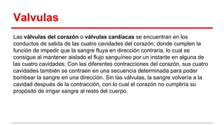 Valvulas
Las válvulas del corazón o válvulas cardíacas se encuentran en los
conductos de salida de las cuatro cavidades del corazón, donde cumplen la
función de impedir que la sangre fluya en dirección contraria, lo cual se
consigue al mantener aislado el flujo sanguíneo por un instante en alguna de
las cuatro cavidades. Con las diferentes contracciones del corazón, sus cuatro
cavidades también se contraen en una secuencia determinada para poder
bombear la sangre en una dirección. Sin las válvulas, la sangre volvería a la
cavidad después de la contracción, con lo cual el corazón no cumpliría su
propósito de irrigar sangre al resto del cuerpo.
 