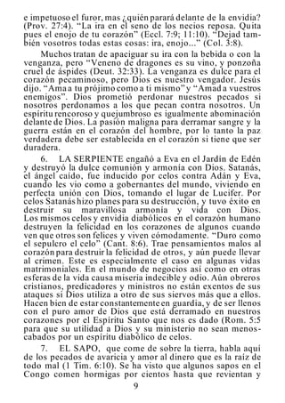 9
e impetuoso el furor, mas ¿quién parará delante de la envidia?
(Prov. 27:4). “La ira en el seno de los necios reposa. Quita
pues el enojo de tu corazón” (Eccl. 7:9; 11:10). “Dejad tam-
bién vosotros todas estas cosas: ira, enojo...” (Col. 3:8).
Muchos tratan de apaciguar su ira con la bebida o con la
venganza, pero “Veneno de dragones es su vino, y ponzoña
cruel de áspides (Deut. 32:33). La venganza es dulce para el
corazón pecaminoso, pero Dios es nuestro vengador. Jesús
dijo. “Ama a tu prójimo como a ti mismo” y “Amad a vuestros
enemigos”. Dios prometió perdonar nuestros pecados si
nosotros perdonamos a los que pecan contra nosotros. Un
espíritu rencoroso y quejumbroso es igualmente abominación
delante de Dios. La pasión maligna para derramar sangre y la
guerra están en el corazón del hombre, por lo tanto la paz
verdadera debe ser establecida en el corazón si tiene que ser
duradera.
6. LA SERPIENTE engañó a Eva en el Jardín de Edén
y destruyó la dulce comunión y armonía con Dios. Satanás,
el ángel caído, fue inducido por celos contra Adán y Eva,
cuando les vio como a gobernantes del mundo, viviendo en
perfecta unión con Dios, tomando el lugar de Lucifer. Por
celos Satanás hizo planes para su destrucción, y tuvo éxito en
destruir su maravillosa armonía y vida con Dios.
Los mismos celos y envidia diabólicos en el corazón humano
destruyen la felicidad en los corazones de algunos cuando
ven que otros son felices y viven cómodamente. “Duro como
el sepulcro el celo” (Cant. 8:6). Trae pensamientos malos al
corazón para destruir la felicidad de otros, y aún puede llevar
al crimen. Este es especialmente el caso en algunas vidas
matrimoniales. En el mundo de negocios así como en otras
esferas de la vida causa miseria indecible y odio. Aún obreros
cristianos, predicadores y ministros no están exentos de sus
ataques si Dios utiliza a otro de sus siervos más que a ellos.
Hacen bien de estar constantemente en guardia, y de ser llenos
con el puro amor de Dios que está derramado en nuestros
corazones por el Espíritu Santo que nos es dado (Rom. 5:5
para que su utilidad a Dios y su ministerio no sean menos-
cabados por un espíritu diabólico de celos.
7. EL SAPO, que come de sobre la tierra, habla aquí
de los pecados de avaricia y amor al dinero que es la raíz de
todo mal (1 Tim. 6:10). Se ha visto que algunos sapos en el
Congo comen hormigas por cientos hasta que revientan y
 