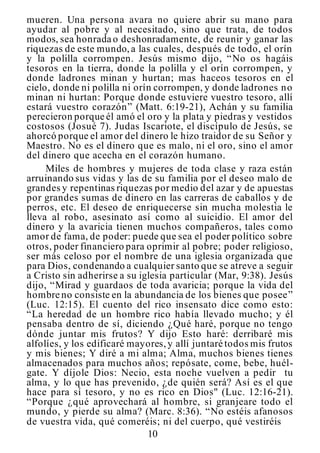 10
mueren. Una persona avara no quiere abrir su mano para
ayudar al pobre y al necesitado, sino que trata, de todos
modos, sea honrada o deshonradamente, de reunir y ganar las
riquezas de este mundo,a las cuales, después de todo, el orín
y la polilla corrompen. Jesús mismo dijo, “No os hagáis
tesoros en la tierra, donde la polilla y el orín corrompen, y
donde ladrones minan y hurtan; mas haceos tesoros en el
cielo, donde ni polilla ni orín corrompen, y donde ladrones no
minan ni hurtan: Porque donde estuviere vuestro tesoro, allí
estará vuestro corazón” (Matt. 6:19-21), Achán y su familia
perecieron porque él amó el oro y la plata y piedras y vestidos
costosos (Josué 7). Judas Iscariote, el discípulo de Jesús, se
ahorcó porque el amor del dinero le hizo traidor de su Señor y
Maestro. No es el dinero que es malo, ni el oro, sino el amor
del dinero que acecha en el corazón humano.
Miles de hombres y mujeres de toda clase y raza están
arruinando sus vidas y las de su familia por el deseo malo de
grandes y repentinas riquezas por medio del azar y de apuestas
por grandes sumas de dinero en las carreras de caballos y de
perros, etc. El deseo de enriquecerse sin mucha molestia le
lleva al robo, asesinato así como al suicidio. El amor del
dinero y la avaricia tienen muchos compañeros, tales como
amor de fama, de poder: puede que sea el poder político sobre
otros, poder financiero para oprimir al pobre; poder religioso,
ser más celoso por el nombre de una iglesia organizada que
para Dios, condenando a cualquier santo que se atreve a seguir
a Cristo sin adherirse a su iglesia particular (Mar, 9:38). Jesús
dijo, “Mirad y guardaos de toda avaricia; porque la vida del
hombre no consiste en la abundancia de los bienes que posee”
(Luc. 12:15). El cuento del rico insensato dice como esto:
“La heredad de un hombre rico había llevado mucho; y él
pensaba dentro de sí, diciendo ¿Qué haré, porque no tengo
dónde juntar mis frutos? Y dijo Esto haré: derribaré mis
alfolíes, y los edificaré mayores,y allí juntaré todos mis frutos
y mis bienes; Y diré a mi alma; Alma, muchos bienes tienes
almacenados para muchos años; repósate, come, bebe, huél-
gate. Y díjole Dios: Necio, esta noche vuelven a pedir tu
alma, y lo que has prevenido, ¿de quién será? Así es el que
hace para sí tesoro, y no es rico en Dios" (Luc. 12:16-21).
“Porque ¿qué aprovechará al hombre, si granjeare todo el
mundo, y pierde su alma? (Marc. 8:36). “No estéis afanosos
de vuestra vida, qué comeréis; ni del cuerpo, qué vestiréis
 