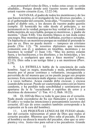 11
....mas procurad el reino de Dios, y todas estas cosas os serán
añadidas... Porque donde está vuestro tesoro allí también
estará vuestro corazón (Luc, 12:22-34).
8. SATANAS, el padre de todos los mentirosos y de los
que hacen mentira, es el instigador de los diversos pecados, y
es el gobernador del corazón. Jesús dijo, “Vosotros de vuestro
padre el diablo sois, y los deseos de vuestro padre queréis
cumplir. El homicida ha sido desde el principio, y no
permaneció en la verdad, porque no hay verdad en él. Cuando
habla mentira,de suyo habla, porque es mentiroso, y padre de
mentira.” (Juan 8:44). Una mentira blanca es tan mala como
una negra. Hay mentiras que son habladas,escritas o actuadas.
Un hipócrita es un mentiroso porque en realidad él pretende lo
que no es. Dios no puede mentir — tampoco un cristiano
puede (Tito 1:2). “Si nosotros dijéremos que tenemos
comunión con él, y andamos en tinieblas, mentimos y no
hacemos la verdad” (1 Juan 1:6). “Mas los perros estarán
fuera, y los hechiceros, y los disolutos, y los homicidas, y los
idólatras, y cualquiera que ama y hace mentira” (Apoc.
22:15). Dios odia a un testigo falso y a un mentiroso (Prov.
6:19).
9. LA ESTRELLA habla de la conciencia de cada
hombre. Aquí es negra, manchada y mala, probablemente
muerta por el pecar continuo y voluntario, enceguecida y
pervertida de tal manera que ya no puede juzgar sus propias
acciones. Esta conciencia mala algunas veces puede calmarse
y a veces turbarse. Acusa cuando debe excusar, y excusa
cuando debe acusar. Puede ser cauterizada como con un hierro
candente, y ha perdido toda sensibilidad y sentimiento por
apartarse de la fe “escuchando a espíritus de error y a
doctrinas de demonios” (1 Tim. 4:1-2; Heb. 10:22).
10. EL OJO de Dios ve todo lo que pasa en el corazón.
Nada puede esconderse de Su ojo flameante y por lo tanto
Él sabe y ve todas las intenciones y pensamientos secretos del
corazón. (El ojo de estos cuadros también corresponde a la
expresión en la cara del hombre).
11. LAS PEQUEÑAS LENGUAS DE FUEGO alrede-
dor del corazón representan el amor de Dios que rodea al
corazón pecador. Mientras que Dios odia al pecado, Él ama
al hombre y no desea la muerte del pecador, sino que se arre-
pienta y viva. Jesús vino para salvar a los pecadores. Grande
 