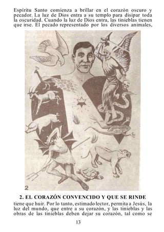 13
Espíritu Santo comienza a brillar en el corazón oscuro y
pecador. La luz de Dios entra a su templo para disipar toda
la oscuridad. Cuando la luz de Dios entra, las tinieblas tienen
que irse. El pecado representado por los diversos animales,
2. EL CORAZÓN CONVENCIDO Y QUE SE RINDE
tiene que huir. Por lo tanto, estimado lector, permita a Jesús, la
luz del mundo, que entre a su corazón, y las tinieblas y las
obras de las tinieblas deben dejar su corazón, tal como se
 