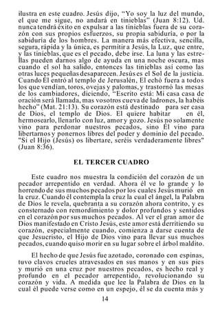 14
ilustra en este cuadro. Jesús dijo, “Yo soy la luz del mundo,
el que me sigue, no andará en tinieblas” (Juan 8:12). Ud.
nunca tendrá éxito en expulsar a las tinieblas fuera de su cora-
zón con sus propios esfuerzos, su propia sabiduría, o por la
sabiduría de los hombres. La manera más efectiva, sencilla,
segura, rápida y la única, es permitir a Jesús, la Luz, que entre,
y las tinieblas, que es el pecado, debe irse. La luna y las estre-
llas pueden darnos algo de ayuda en una noche oscura, mas
cuando el sol ha salido, entonces las tinieblas así como las
otras luces pequeñas desaparecen. Jesús es el Sol de la justicia.
Cuando Él entró al templo de Jerusalén, El echó fuera a todos
los que vendían, toros, ovejas y palomas,y trastornó las mesas
de los cambiadores, diciendo, “Escrito está: Mi casa casa de
oración será llamada, mas vosotros cueva de ladrones, la habéis
hecho” (Mat. 21:13). Su corazón está destinado para ser casa
de Dios, el templo de Dios. El quiere habitar en él,
hermosearlo, llenarlo con luz, amor y gozo. Jesús no solamente
vino para perdonar nuestros pecados, sino Él vino para
libertarnos y ponernos libres del poder y dominio del pecado.
"Si el Hijo (Jesús) os libertare, seréis verdaderamente libres"
(Juan 8:36).
EL TERCER CUADRO
Este cuadro nos muestra la condición del corazón de un
pecador arrepentido en verdad. Ahora él ve lo grande y lo
horrendo de sus muchos pecados por los cuales Jesús murió en
la cruz. Cuando él contempla la cruz la cual el ángel, la Palabra
de Dios le revela, quebranta a su corazón ahora contrito, y es
consternado con remordimiento y dolor profundos y sentidos
en el corazón por sus muchos pecados. Al ver el gran amor de
Dios manifestado en Cristo Jesús, este amor está derritiendo su
corazón, especialmente cuando, comienza a darse cuenta de
que Jesucristo, el Hijo de Dios vino para llevar sus muchos
pecados, cuando quiso morir en su lugar sobre el árbol maldito.
El hecho de que Jesús fue azotado, coronado con espinas,
tuvo clavos crueles atravesados en sus manos y en sus pies
y murió en una cruz por nuestros pecados, es hecho real y
profundo en el pecador arrepentido, revolucionando su
corazón y vida. A medida que lee la Palabra de Dios en la
cual él puede verse como en un espejo, él se da cuenta más y
 