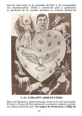 15
más de cuán lejos se ha apartado de Dios y ha transgredido
sus mandamientos. Dolor y contrición píos y profundos
se apoderan de él, cuando derrama su corazón delante de
3. EL CORAZÓN ARREPENTIDO
Dios con lágrimas y clamor amargo, Jesús se le está acercando.
El amor y la paz de Dios entran en su corazón cuando comien-
za a darse cuenta de que “la sangre de Jesucristo, el Hijo de
 