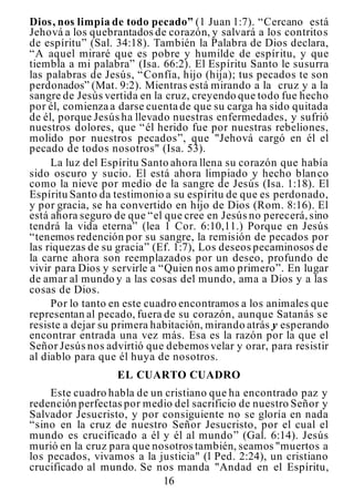 16
Dios, nos limpia de todo pecado” (1 Juan 1:7). “Cercano está
Jehová a los quebrantados de corazón, y salvará a los contritos
de espíritu” (Sal. 34:18). También la Palabra de Dios declara,
“A aquel miraré que es pobre y humilde de espíritu, y que
tiembla a mi palabra” (Isa. 66:2). El Espíritu Santo le susurra
las palabras de Jesús, “Confía, hijo (hija); tus pecados te son
perdonados” (Mat. 9:2). Mientras está mirando a la cruz y a la
sangre de Jesús vertida en la cruz, creyendo que todo fue hecho
por él, comienza a darse cuenta de que su carga ha sido quitada
de él, porque Jesús ha llevado nuestras enfermedades, y sufrió
nuestros dolores, que “él herido fue por nuestras rebeliones,
molido por nuestros pecados”, que "Jehová cargó en él el
pecado de todos nosotros" (Isa. 53).
La luz del Espíritu Santo ahora llena su corazón que había
sido oscuro y sucio. El está ahora limpiado y hecho blanco
como la nieve por medio de la sangre de Jesús (Isa. 1:18). El
Espíritu Santo da testimonio a su espíritu de que es perdonado,
y por gracia, se ha convertido en hijo de Dios (Rom. 8:16). El
está ahora seguro de que “el que cree en Jesús no perecerá,sino
tendrá la vida eterna” (lea 1 Cor. 6:10,11.) Porque en Jesús
“tenemos redención por su sangre, la remisión de pecados por
las riquezas de su gracia” (Ef. 1:7), Los deseos pecaminosos de
la carne ahora son reemplazados por un deseo, profundo de
vivir para Dios y servirle a “Quien nos amo primero”. En lugar
de amar al mundo y a las cosas del mundo, ama a Dios y a las
cosas de Dios.
Por lo tanto en este cuadro encontramos a los animales que
representan al pecado, fuera de su corazón, aunque Satanás se
resiste a dejar su primera habitación, mirando atrás y esperando
encontrar entrada una vez más. Esa es la razón por la que el
Señor Jesús nos advirtió que debemos velar y orar, para resistir
al diablo para que él huya de nosotros.
EL CUARTO CUADRO
Este cuadro habla de un cristiano que ha encontrado paz y
redención perfectas por medio del sacrificio de nuestro Señor y
Salvador Jesucristo, y por consiguiente no se gloría en nada
“sino en la cruz de nuestro Señor Jesucristo, por el cual el
mundo es crucificado a él y él al mundo” (Gal. 6:14). Jesús
murió en la cruz para que nosotros también, seamos "muertos a
los pecados, vivamos a la justicia" (l Ped. 2:24), un cristiano
crucificado al mundo. Se nos manda "Andad en el Espíritu,
 