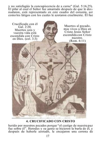 17
y no satisfagáis la concupiscencia de a carne" (Gal. 5:16,25).
El pilar al cual el Señor fue amarrado después de que le des-
nudaron, está representado en este cuadro del corazón, así
como los látigos con los cuales le azotaron cruelmente. Él fue
Crucificado con él
Gal. 2:20.
Muertos sois y
vuestra vida está
escondida con Cristo
en Dios. (col. 3:3)
Muertos al pecado,
mas vivos a Dios en
Cristo Jesús Señor
escondida con Cristo
nuestro.
(Rom. 6:11)
4. CRUCIFICADO CON CRISTO
herido por nuestros pecados porque “el castigo de nuestra paz
fue sobre él”. Herodes y su gente se hicieron la burla de él, y
después de haberle azotado, le encajaron una corona de
 