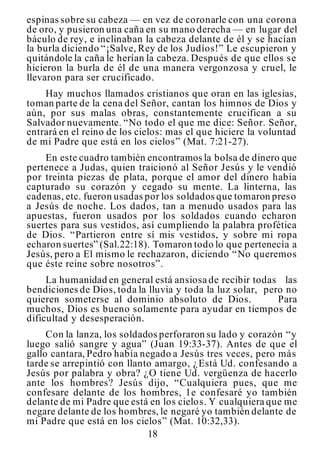 18
espinas sobre su cabeza — en vez de coronarle con una corona
de oro, y pusieron una caña en su mano derecha — en lugar del
báculo de rey, e inclinaban la cabeza delante de él y se hacían
la burla diciendo “¡Salve, Rey de los Judíos!” Le escupieron y
quitándole la caña le herían la cabeza. Después de que ellos se
hicieron la burla de él de una manera vergonzosa y cruel, le
llevaron para ser crucificado.
Hay muchos llamados cristianos que oran en las iglesias,
toman parte de la cena del Señor, cantan los himnos de Dios y
aún, por sus malas obras, constantemente crucifican a su
Salvador nuevamente. “No todo el que me dice: Señor. Señor,
entrará en el reino de los cielos: mas el que hiciere la voluntad
de mi Padre que está en los cielos” (Mat. 7:21-27).
En este cuadro también encontramos la bolsa de dinero que
pertenece a Judas, quien traicionó al Señor Jesús y le vendió
por treinta piezas de plata, porque el amor del dinero había
capturado su corazón y cegado su mente. La linterna, las
cadenas, etc. fueron usadas por los soldados que tomaron preso
a Jesús de noche. Los dados, tan a menudo usados para las
apuestas, fueron usados por los soldados cuando echaron
suertes para sus vestidos, así cumpliendo la palabra profética
de Dios. “Partieron entre sí mis vestidos, y sobre mi ropa
echaron suertes” (Sal.22:18). Tomaron todo lo que pertenecía a
Jesús, pero a El mismo le rechazaron, diciendo “No queremos
que éste reine sobre nosotros”.
La humanidad en general está ansiosa de recibir todas las
bendiciones de Dios, toda la lluvia y toda la luz solar, pero no
quieren someterse al dominio absoluto de Dios. Para
muchos, Dios es bueno solamente para ayudar en tiempos de
dificultad y desesperación.
Con la lanza, los soldados perforaron su lado y corazón “y
luego salió sangre y agua” (Juan 19:33-37). Antes de que el
gallo cantara, Pedro había negado a Jesús tres veces, pero más
tarde se arrepintió con llanto amargo, ¿Está Ud. confesando a
Jesús por palabra y obra? ¿O tiene Ud. vergüenza de hacerlo
ante los hombres? Jesús dijo, “Cualquiera pues, que me
confesare delante de los hombres, 1e confesaré yo también
delante de mi Padre que está en los cielos. Y cualquiera que me
negare delante de los hombres, le negaré yo también delante de
mi Padre que está en los cielos” (Mat. 10:32,33).
 