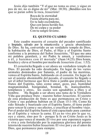 19
Jesús dijo también “Y el que no toma su cruz, y sigue en
pos de mí, no es digno de mí” (Mat. 10:38). ¡Benditos son los
que se paran sobre la roca, Jesucristo!
Roca de la eternidad
Fuiste abierta para mí.
En tu lado escóndeme,
Que con lanza herido fue.
De mi culpa y su poder
Con tu sangre lávame.
EL QUINTO CUADRO
Este cuadro muestra el corazón del pecador santificado
y limpiado, salvado por la misericordia y gracia abundantes
de Dios. Se ha, convertido en un verdadero templo de Dios,
la habitación de Dios, el Padre, el Hijo y el Espíritu Santo
conforme a la promesa del Señor Jesucristo, “El que me ama
mi palabra guardará, y mi Padre le amará, y vendremos
a él, y haremos con él morada” (Juan 14:23). Dios honra,
bendice y eleva al hombre por medio de Jesucristo (Luc. 1:52).
El corazón ha llegado a ser ahora un verdadero templo de
Dios. El pecado ha sido desalojado. En lugar de los varios
animales dominados por Satanás, el padre de las mentiras,
vemos al Espíritu Santo, habitando en el corazón. En lugar de
ser el asiento abominable del pecado, el corazón ha llegado a
ser el árbol hermoso que lleva fruto o jardín que produce los
frutos del Espíritu, tales como amor, gozo, paz, humildad
magnanimidad, benignidad, bondad, fe, mansedumbre,
templanza y otros, los cuales son agradables a Dios y al
hombre. Ha llegado a ser ahora una rama de la Verdadera
Viña que produce fruto - nuestro Señor Jesucristo. El secreto
de esta producción de fruto es que permanezca en Cristo y
Cristo y sus palabras habiten en él (Juan 15:1-10). Como ha
sido llenado y bautizado con el Espíritu Santo, él tiene poder
para vencer la carne y sus afectos, y crucificar al hombre viejo.
Por el poder del Espíritu Santo él está capacitado para caminar
en el Espíritu y vencer la carne. El ya no vive por lo que ve,
oye y siente, sino por fe - porque la fe en Cristo Jesús es la
victoria que vence al mundo.El vive por una esperanza segura
y viva y esta fortalecido por la esperanza gloriosa del pronto
retorno de nuestro Señor Jesucristo. El vive por y en el amor de
Dios, que permanece para siempre.
 