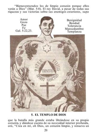 20
“Bienaventurados los de limpio corazón porque ellos
verán a Dios” (Mat. 5:8). El rey David, a pesar de todas sus
riquezas y sus victorias sobre sus enemigos exteriores, supo
Amor
Gozo
Paz
Fe
Gal. 5:22,23.
Benignidad
Bondad
Tolerancia
Mansedumbre
Templanza
5. EL TEMPLO DE DIOS
que la batalla más grande estaba librándose en su propio
corazón, y dándose cuenta de su necesidad interior profunda,
oró, “Crea en mí, oh Dios, un corazón limpio, y renueva un
 