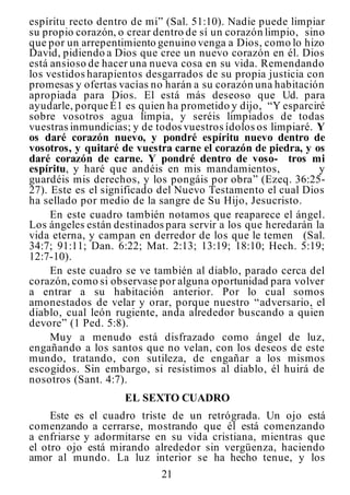 21
espíritu recto dentro de mi” (Sal. 51:10). Nadie puede limpiar
su propio corazón, o crear dentro de sí un corazón limpio, sino
que por un arrepentimiento genuino venga a Dios, como lo hizo
David, pidiendo a Dios que cree un nuevo corazón en él. Dios
está ansioso de hacer una nueva cosa en su vida. Remendando
los vestidos harapientos desgarrados de su propia justicia con
promesas y ofertas vacías no harán a su corazón una habitación
apropiada para Dios. El está más deseoso que Ud. para
ayudarle, porque É1 es quien ha prometido y dijo, “Y esparciré
sobre vosotros agua limpia, y seréis limpiados de todas
vuestras inmundicias; y de todos vuestros ídolos os limpiaré. Y
os daré corazón nuevo, y pondré espíritu nuevo dentro de
vosotros, y quitaré de vuestra carne el corazón de piedra, y os
daré corazón de carne. Y pondré dentro de voso- tros mi
espíritu, y haré que andéis en mis mandamientos, y
guardéis mis derechos, y los pongáis por obra” (Ezeq. 36:25-
27). Este es el significado del Nuevo Testamento el cual Dios
ha sellado por medio de la sangre de Su Hijo, Jesucristo.
En este cuadro también notamos que reaparece el ángel.
Los ángeles están destinados para servir a los que heredarán la
vida eterna, y campan en derredor de los que le temen (Sal.
34:7; 91:11; Dan. 6:22; Mat. 2:13; 13:19; 18:10; Hech. 5:19;
12:7-10).
En este cuadro se ve también al diablo, parado cerca del
corazón, como si observase por alguna oportunidad para volver
a entrar a su habitación anterior. Por lo cual somos
amonestados de velar y orar, porque nuestro “adversario, el
diablo, cual león rugiente, anda alrededor buscando a quien
devore” (1 Ped. 5:8).
Muy a menudo está disfrazado como ángel de luz,
engañando a los santos que no velan, con los deseos de este
mundo, tratando, con sutileza, de engañar a los mismos
escogidos. Sin embargo, si resistimos al diablo, él huirá de
nosotros (Sant. 4:7).
EL SEXTO CUADRO
Este es el cuadro triste de un retrógrada. Un ojo está
comenzando a cerrarse, mostrando que él está comenzando
a enfriarse y adormitarse en su vida cristiana, mientras que
el otro ojo está mirando alrededor sin vergüenza, haciendo
amor al mundo. La luz interior se ha hecho tenue, y los
 