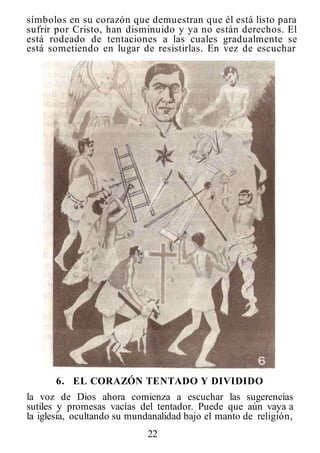 22
símbolos en su corazón que demuestran que él está listo para
sufrir por Cristo, han disminuido y ya no están derechos. El
está rodeado de tentaciones a las cuales gradualmente se
está sometiendo en lugar de resistirlas. En vez de escuchar
6. EL CORAZÓN TENTADO Y DIVIDIDO
la voz de Dios ahora comienza a escuchar las sugerencias
sutiles y promesas vacías del tentador. Puede que aún vaya a
la iglesia, ocultando su mundanalidad bajo el manto de religión,
 