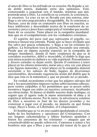 23
el amor de Dios se ha enfriado en su corazón. Ha llegado a ser
de doble mente, dudando entre dos opiniones. Está
comenzando a coquetear con el mundo, mientras que aún
pretende amar a Dios. La estrella en su corazón, la conciencia,
se oscurece. La cruz ya no es llevada con una sonrisa, sino
llega a ser una carga pesada y desagradable. Su fe comienza a
fluctuar, cesa de estar en comunión con Dios en oración, se
hace indiferente y descuidado acerca de la condición de su
corazón y poco a poco hace campo para el tentador que acecha
fuera de su corazón. Tiene placer en la compañía mundanal
más que en el compañerismo con los verdaderos cristianos.
El espíritu del pavo real que representa el orgullo, co-
mienza a buscar una entrada. Puede que se haya olvidado que
fue salvo por gracia solamente, y llega a ser un cristiano or-
gulloso. La borrachera toca la puerta, buscando una entrada.
Puede que en alguna ocasión especial, en la compañía de
amigos mundanos, donde él tiene vergüenza de que se le
considere excéntrico, débil o insociable, el diablo le diga que
esta única ocasión no dañará a su vida espiritual. Pensamientos
y deseos carnales se dejan sentir. Quizás él comience a tener
placer en los chistes inmorales, mirar una y otra vez con placer
a las figuras inmorales, y tener placer en la compañía inmoral
asistiendo a los salones de baile, lugares de diversiones
cuestionables, devorando sugerencias malas del diablo que le
dice que ésta es la naturaleza y que un pecado no es pecado.
En verdad, no podemos evitar que los pájaros salvajes del
mal y los pensamientos impuros vuelen sobre nuestras cabezas,
pero somos culpables si les permitimos que se posen sobre
nosotros y hagan sus nidos en nuestros corazones, incubando
sus obras malas. Si damos al diablo nuestro dedo meñique, es
seguro que él agarre toda la mano arrastrando al alma y al
espíritu al infierno eterno. Por lo tanto, la advertencia solemne
de Dios a nosotros es huir de los deseos juveniles y no
comenzar a jugar con el pecado, no importa en qué forma
venga. Huya a Jesús, el Libertador, el Conquistador,
El hombre que se ve en este cuadro apuñalando el corazón,
habla de los burladores y opositores del Cristianismo. Con
sus lenguas calumniadoras y labios burlones apuñalan y
hieren los corazones de los cristianos — ataques que un
corazón dividido no puede sobrevivir. Comienza a temer a los
hombres más que a Dios y por causa del temor de lo que el
 