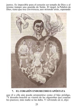 25
juntos. Es imposible para el corazón ser templo de Dios y al
mismo tiempo una guarida de Satán. El ángel, la Palabra de
Dios, tiene que irse con tristeza, aun mirando atrás, esperando
7. EL CORAZÓN ENDURECIDO O APÓSTATA
que él o ella aún pueda arrepentirse como el hijo pródigo,
"Y deseaba henchir su vientre de las algarrobas que comían
los puercos; más nadie se las daba. Y volviendo en sí, dijo:
 
