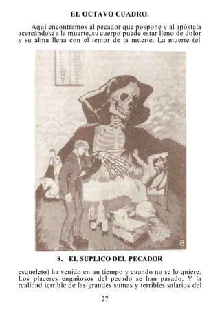 27
EL OCTAVO CUADRO.
Aquí encontramos al pecador que pospone y al apóstala
acercándose a la muerte, su cuerpo puede estar lleno de dolor
y su alma llena con el temor de la muerte. La muerte (el
8. EL SUPLICO DEL PECADOR
esqueleto) ha venido en un tiempo y cuando no se lo quiere.
Los placeres engañosos del pecado se han pasado. Y la
realidad terrible de las grandes sumas y terribles salarios del
 