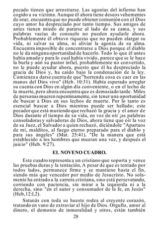 28
pecado tienen que arrostrarse. Las agonías del infierno han
cogido a su víctima. Aunque él ahora tiene deseos vehementes
de orar, encuentra que no puede obtener comunión con el Dios
cuyo amor ha despreciado por tanto tiempo. Sus amigos de
antes tienen miedo de pararse al lado de su cama, y sus
palabras vacías de consuelo no pueden ayudarle ahora.
Probablemente él obtuvo riquezas que no pueden alargar su
vida, ni salvar su alma, ni aliviar la agonía de su alma.
Encuentra imposible de concentrarse a Dios porque el diablo
no le da ninguna oportunidad de hacerlo. Todo lo que él antes
había amado y para lo cual había vivido, parece que se le hace
la burla y aún su pastor infiel, probablemente no convertido,
no le puede ayudar ahora, puesto que él ha despreciado la
gracia de Dios y, ha caído bajo la condenación de la ley.
Comienza a darse cuenta de que "horrenda cosa es caer en las
manos del Dios vivo" (Heb. 10:31). Había esperado arreglar
su cuenta con Dios en algún día conveniente, o en el lecho de
la muerte, pero ahora encuentra que es demasiado tarde. Miles
de personas mueren repentinamente, sin tener una oportunidad
de buscar a Dios en sus lechos de muerte. Por lo tanto es
esencial buscar a Dios mientras puede ser hallado; este
pecador que está muriendo que rechazó la gracia y el amor de
Dios durante el tiempo de su vida, en vez de oír ¡as palabras
consoladoras y salvadoras de Dios, ahora tiene que oír la voz
de su Juez, el Salvador a quien rechazó, diciéndole "Apartaos
de mí, malditos, al fuego eterno preparado para el diablo y
para sus ángeles" (Mat. 25:41). "De la manera que está
establecido a los hombres que mueran una vez, y después el
juicio" (Heb. 9:27).
EL NOVENO CUADRO.
Este cuadro representa a un cristiano que soporta y vence
las pruebas duras y la tentación, A pesar de que es tentado por
todos lados, permanece firme y se mantiene hasta el fin,
siendo más que vencedor por medio de Jesucristo. No sola-
mente ha entrado a la carrera cristiana, sino está perseverando,
corriendo con paciencia, sin mirar a la izquierda ni a la
derecha, sino "en el autor y consumador de la fe, en Jesús"
(Heb,12:l,2).
Satanás con toda su hueste rodea al creyente corazón,
tratando en vano de extraviar al hijo de Dios. Orgullo, amor al
dinero, el demonio de inmoralidad y otros, están también
 