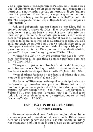 2
y no niegue su existencia, porque la Palabra de Dios nos dice
que “si dijéremos que no tenemos pecado, nos engañamos a
nosotros mismos y no hay verdad en nosotros. Si confesamos
nuestros pecados, El es fiel y justo para que nos perdone
nuestros pecados, y nos limpie de toda maldad”. (Juan 1:1-
10). “La sangre de Jesucristo, el Hijo de Dios, nos limpia de
todo pecado”.
Ud. está gobernado sea por Satanás o por Dios, Ud. es
esclavo pecado o siervo de Dios. Si el pecado gobierna su
vida, no lo niegue, más bien clame a Dios quien está listo para
libertarle por medio de Jesucristo quien vino a este mundo
para salvar pecadores, para quebrantar el poder de Satanás y
del pecado sobre nosotros. El es nuestra redención. Ud. está
en la presencia de un Dios Santo que ve todos los secretos, las
obras y pensamientos ocultos de su vida. Es imposible que Ud.
y sus obras se oculten de Dios, porque El que plantó el oído,
¿no oirá? El que formó el ojo, ¿no verá? (Sal. 94:9).
“Porque los ojos de Jehová contemplan toda la tierra,
para corroborar a los que tienen corazón perfecto para con
Él”. (2 Cron. 16:9).
“Porque sus ojos están sobre los caminos del hombre, y
ve todos sus pasos. No hay tinieblas ni sombra de muerte
donde se encubran los que obran maldad” (Job. 34:21,22).
“Mas el mismo Jesús no se confiaba a sí mismo de ellos,
porque él conocía a todos” (Juan 2:24).
Por lo tanto “Bienaventurado aquel cuyas iniquidades son
perdonadas, y borrados sus pecados. Bienaventurado el
hombre a quien no imputa Jehová la iniquidad, y en cuyo
espíritu no hay superchería” (Sal. 32:1,2). (Lea también el
Salmo 51). Jesús está aún llamando hoy día: “Venid a mí
todos los que estáis trabajados y cargados, que yo os haré
descansar” (Mat. 11:28-30).
EXPLICACION DE LOS CUADROS
El Primer Cuadro.
Este cuadro revela el corazón de una mujer o de un hom-
bre no regenerado, mundano, descrito en la Biblia como
pecador, es decir, gobernado por el espíritu de este mundo y
por los deseos y pasiones de la carne. Este es un verdadero
 