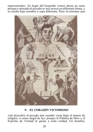 29
representados. En lugar del leopardo vemos ahora un asno,
porque a menudo el pecado se nos acerca en diferente forma, y
se oculta bajo nombre o ropa diferente. Pero el cristiano que
9. EL CORAZÓN VICTORIOSO
vela descubre al pecado aún cuando viene bajo el manto de
religión, o como ángel de luz, porque la Palabra de Dios y el
Espíritu de Verdad le guían a toda verdad. Un hombre,
 