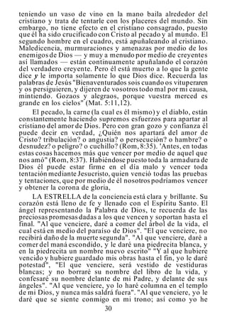 30
teniendo un vaso de vino en la mano baila alrededor del
cristiano y trata de tentarle con los placeres del mundo. Sin
embargo, no tiene efecto en el cristiano consagrado, puesto
que él ha sido crucificado con Cristo al pecado y al mundo. El
segundo hombre en el cuadro, está apuñaleando al cristiano.
Maledicencia, murmuraciones y amenazas por medio de los
enemigos de Dios — y muy a menudo por medio de creyentes
así llamados — están continuamente apuñalando el corazón
del verdadero creyente. Pero él está muerto a lo que la gente
dice y le importa solamente lo que Dios dice. Recuerda las
palabras de Jesús "Bienaventurados sois cuando os vituperaren
y os persiguieren, y dijeren de vosotros todo mal por mi causa,
mintiendo. Gozaos y alegraos, porque vuestra merced es
grande en los cielos" (Mat. 5:11,12).
El pecado, la carne (la cual es él mismo) y el diablo, están
constantemente haciendo supremos esfuerzos para apartar al
cristiano del amor de Dios. Pero con gran gozo y confianza él
puede decir en verdad, ¿Quién nos apartará del amor de
Cristo? tribulación? o angustia? o persecución? o hambre? o
desnudez? o peligro? o cuchillo? (Rom,8:35). 'Antes, en todas
estas cosas hacemos más que vencer por medio de aquel que
nos amó" (Rom, 8:37). Habiéndose puesto toda la armadura de
Dios él puede estar firme en el día malo y vencer toda
tentación mediante Jesucristo, quien venció todas las pruebas
y tentaciones, que por medio de él nosotros podríamos vencer
y obtener la corona de gloria,
LA ESTRELLA de la conciencia está clara y brillante. Su
corazón está lleno de fe y llenado con el Espíritu Santo. El
ángel representando la Palabra de Dios, te recuerda de las
preciosas promesas dadas a los que vencen y soportan hasta el
final. "Al que venciere, daré a comer del árbol de la vida, el
cual está en medio del paraíso de Dios". "El que venciere, no
recibirá daño de la muerte segunda". "Al que venciere, daré a
comer del maná escondido, y le daré una piedrecita blanca, y
en la piedrecita un nombre nuevo escrito" "Y al que hubiere
vencido y hubiere guardado mis obras hasta el fin, yo le daré
potestad", "El que venciere, será vestido de vestiduras
blancas; y no borraré su nombre del libro de la vida, y
confesaré su nombre delante de mi Padre, y delante de sus
ángeles". "Al que venciere, yo lo haré columna en el templo
de mi Dios, y nunca más saldrá fuera". "Al que venciere, yo le
daré que se siente conmigo en mi trono; así como yo he
 