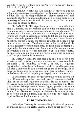 31
vencido y me he sentado con mi Padre en su trono". (Apoc,
2:7,11,17, 26; 3:5,12,21).
LA BOLSA ABIERTA DE DINERO muestra que no
solamente su corazón, sino también su dinero está consagrado
a Dios. En vez de desperdiciar sus bienes terrenales, está
ayudando al pobre,dando sus diezmos (la décima parte de su
ingreso) y ofrendas, o aún todo lo que posee, a Dios, usando
todo para la gloria de Dios.
EL PAN Y EL PEZ significan que él vive una vida tem-
plada y limpia. No se ensucia con bebidas embriagantes, o
comiendo sangre, o ahogado, o cualquiera comida sucia. No
desperdicia su dinero, no ensucia su cuerpo (el cual es el
templo de Dios), mascando o fumando tabaco en cualquiera
forma, ni usa drogas o medicinas dañinas, sino come alimento
nutritivo, limpio y sano. Su propio corazón ha llegado a ser
una casa de oración. También asiste a los servicios de la
iglesia, regular y respetuosamente, en toda clase de tiempo y
bajo todas las circunstancias. Ama la oración, sea en la casa
de oración o en su círculo familiar, o en su propio cuarto,
porque sabe que un cristiano no puede existir sin comunión
con Dios por medio de la oración.
EL LIBRO ABIERTO significa que la Biblia es un libro
abierto para él, y lo lee y estudia diariamente, encontrando la
sabiduría y la fortaleza, la vida y la luz, sí, riquezas
espirituales e indecibles. Se ha convertido en una lámpara para
sus pies y una espada con la cual conquista al enemigo. Es el
pan espiritual diario para su alma, agua para satisfacer su sed,
un baño en el cual se limpia, y un espejo en el cual se ve.
Le gusta llevar la cruz, porque sabe que no hay corona sin
cruz. Como sabe que ha resucitado con Cristo a novedad de
vida, busca las cosas que son de arriba, las cosas eternas, las
cosas que no se ven. Está preparado para encontrar a su Dios,
y es como el árbol plantado junto al agua, que da su fruto en
su tiempo, como una rama de la verdadera viña, que lleva
mucho fruto.No conoce lo que es el temor a la muerte,porque
el perfecto amor de Dios, que ha recibido por medio del
Espíritu Santo, ha llenado su corazón.
EL DECIMO CUADRO.
Jesús dijo, "Yo soy la resurrección y la vida: el que cree
en mí, aunque esté muerto, vivirá. Y todo aquel que vive y
 