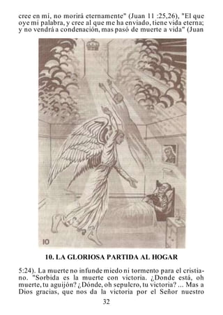 32
cree en mí, no morirá eternamente" (Juan 11 :25,26), "El que
oye mi palabra, y cree al que me ha enviado, tiene vida eterna;
y no vendrá a condenación, mas pasó de muerte a vida" (Juan
10. LA GLORIOSA PARTIDA AL HOGAR
5:24). La muerte no infunde miedo ni tormento para el cristia-
no. "Sorbida es la muerte con victoria. ¿Donde está, oh
muerte,tu aguijón? ¿Dónde, oh sepulcro, tu victoria? ... Mas a
Dios gracias, que nos da la victoria por el Señor nuestro
 