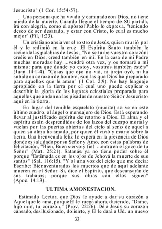 33
Jesucristo" (1 Cor. 15:54-57).
Una persona que ha vivido y caminado con Dios, no tiene
miedo de la muerte. Cuando llegue el tiempo de SU partida,
irá con alegría, como el apóstol Pablo lo expresa, "teniendo
deseo de ser desatado, y estar con Cristo, lo cual es mucho
mejor" (Fil, 1:23).
Un cristiano ansia ver el rostro de Jesús, quien murió por
él y le redimió en la cruz. El Espíritu Santo también le
recuerda las palabras de Jesús, "No se turbe vuestro corazón:
creéis en Dios, creed también en mí. En la casa de mi Padre
muchas moradas hay ...vendré otra vez, y os tomaré a mí
mismo: para que donde yo estoy, vosotros también estéis"
(Juan 14:1-4). "Cosas que ojo no vió, ni oreja oyó, ni ha
subido en corazón de hombre, son las que Dios ha preparado
para aquellos que le aman" (1 Cor. 2:9). No hay lenguaje
apropiado en la tierra por el cual uno puede explicar o
describir la gloria de los lugares celestiales preparada para
aquellos que andan en las pisadas de nuestro Señor Jesucristo
aquí en la tierra.
En lugar del temible esqueleto (muerte) se ve en este
último cuadro, al ángel o mensajero de Dios. Está esperando
llevar al justificado espíritu de retorno a Dios. El alma y el
espíritu están desprendidos de los lazos del cuerpo mortal y
vuelan por las puertas abiertas del cielo al seno de aquel a
quien su alma ha amado, por quien él vivió y murió sobre la
tierra. Una bienvenida feliz 1c espera en la presencia de Dios
donde es saludado por su Señor y Amo, con estas palabras de
felicitación, "Bien, Buen siervo y fiel ...entra en el gozo de tu
Señor" (Mat. 25:21). Satanás ya no tiene poder sobre él
porque "Estimada es en los ojos de Jehová la muerte de sus
santos" (Sal. 116:15). "Y oí una voz del cielo que me decía:
Escribe: Bienaventurados los muertos que de aquí adelante
mueren en el Señor. Sí, dice el Espíritu, que descansarán de
sus trabajos; porque sus obras con ellos siguen"
(Apoc. 14:13).
ULTIMA AMONESTACION.
Estimado Lector, que Dios le ayude a dar su corazón a
Aquel que le ama, porque Él le ruega ahora, diciendo, "Dame,
hijo mío, tu corazón," (Prov. 22:26). Dé a Jesús su corazón
cansado, desilusionado, doliente, y El le dará a Ud. un nuevo
 