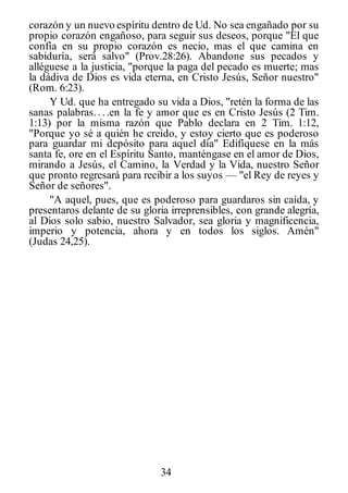 34
corazón y un nuevo espíritu dentro de Ud. No sea engañado por su
propio corazón engañoso, para seguir sus deseos, porque "El que
confía en su propio corazón es necio, mas el que camina en
sabiduría, será salvo" (Prov.28:26). Abandone sus pecados y
alléguese a la justicia, "porque la paga del pecado es muerte; mas
la dádiva de Dios es vida eterna, en Cristo Jesús, Señor nuestro"
(Rom. 6:23).
Y Ud. que ha entregado su vida a Dios, "retén la forma de las
sanas palabras... .en la fe y amor que es en Cristo Jesús (2 Tim.
1:13) por la misma razón que Pablo declara en 2 Tim. 1:12,
"Porque yo sé a quién he creído, y estoy cierto que es poderoso
para guardar mi depósito para aquel día" Edifíquese en la más
santa fe, ore en el Espíritu Santo, manténgase en el amor de Dios,
mirando a Jesús, el Camino, la Verdad y la Vida, nuestro Señor
que pronto regresará para recibir a los suyos — "el Rey de reyes y
Señor de señores".
"A aquel, pues, que es poderoso para guardaros sin caída, y
presentaros delante de su gloria irreprensibles, con grande alegría,
al Dios solo sabio, nuestro Salvador, sea gloria y magnificencia,
imperio y potencia, ahora y en todos los siglos. Amén"
(Judas 24,25).
 