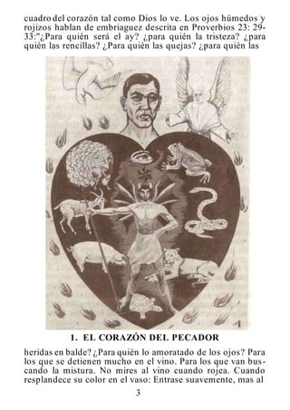 3
cuadro del corazón tal como Dios lo ve. Los ojos húmedos y
rojizos hablan de embriaguez descrita en Proverbios 23: 29-
33:"¿Para quién será el ay? ¿para quién la tristeza? ¿para
quién las rencillas? ¿Para quién las quejas? ¿para quién las
1. EL CORAZÓN DEL PECADOR
heridas en balde? ¿Para quién lo amoratado de los ojos? Para
los que se detienen mucho en el vino. Para los que van bus-
cando la mistura. No mires al vino cuando rojea. Cuando
resplandece su color en el vaso: Entrase suavemente, mas al
 