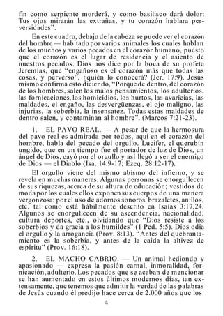 4
fin como serpiente morderá, y como basilisco dará dolor:
Tus ojos mirarán las extrañas, y tu corazón hablara per-
versidades”.
En este cuadro, debajo de la cabeza se puede ver el corazón
del hombre — habitado por varios animales los cuales hablan
de los muchos y varios pecados en el corazón humano, puesto
que el corazón es el lugar de residencia y el asiento de
nuestros pecados. Dios nos dice por la boca de su profeta
Jeremías, que “engañoso es el corazón más que todas las
cosas, y perverso”, ¿quién lo conocerá? (Jer. 17:9). Jesús
mismo confirma esto diciendo, “Porque de dentro, del corazón
de los hombres, salen los malos pensamientos, los adulterios,
las fornicaciones, los homicidios, los hurtos, las avaricias, las
maldades, el engaño, las desvergüenzas, el ojo maligno, las
injurias, la soberbia, la insensatez. Todas estas maldades de
dentro salen, y contaminan al hombre”. (Marcos 7:21-23).
1. EL PAVO REAL. — A pesar de que la hermosura
del pavo real es admirada por todos, aquí en el corazón del
hombre, habla del pecado del orgullo. Lucifer, el querubín
ungido, que en un tiempo fue el portador de luz de Dios, un
ángel de Dios, cayó por el orgullo y así llegó a ser el enemigo
de Dios — el Diablo (Isa. 14:9-17; Ezeq. 28:12-17).
El orgullo viene del mismo abismo del infierno, y se
revela en muchas maneras. Algunas personas se enorgullecen
de sus riquezas, acerca de su altura de educación; vestidos de
moda por los cuales ellos exponen sus cuerpos de una manera
vergonzosa; por el uso de adornos sonoros, brazaletes, anillos,
etc. tal como está hábilmente descrito en Isaías 3:17,24.
Algunos se enorgullecen de su ascendencia, nacionalidad,
cultura deportes, etc., olvidando que “Dios resiste a los
soberbios y da gracia a los humildes” (1 Ped. 5:5). Dios odia
el orgullo y la arrogancia (Prov. 8:13). “Antes del quebranta-
miento es la soberbia, y antes de la caída la altivez de
espíritu” (Prov. 16:18).
.
2. EL MACHO CABRIO. — Un animal hediondo y
apasionado — expresa la pasión carnal, inmoralidad, for-
nicación, adulterio. Los pecados que se acaban de mencionar
se han aumentado en estos últimos modernos días, tan ex-
tensamente, que tenemos que admitir la verdad de las palabras
de Jesús cuando él predijo hace cerca de 2.000 años que los
 