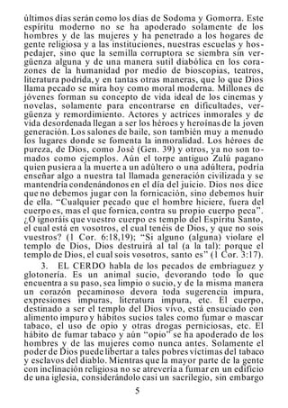 5
últimos días serán como los días de Sodoma y Gomorra. Este
espíritu moderno no se ha apoderado solamente de los
hombres y de las mujeres y ha penetrado a los hogares de
gente religiosa y a las instituciones, nuestras escuelas y hos-
pedajer, sino que la semilla corruptora se siembra sin ver-
güenza alguna y de una manera sutil diabólica en los cora-
zones de la humanidad por medio de bioscopias, teatros,
literatura podrida,y en tantas otras maneras, que lo que Dios
llama pecado se mira hoy como moral moderna. Millones de
jóvenes forman su concepto de vida ideal de los cinemas y
novelas, solamente para encontrarse en dificultades, ver-
güenza y remordimiento. Actores y actrices inmorales y de
vida desordenada llegan a ser los héroes y heroínas de la joven
generación. Los salones de baile, son también muy a menudo
los lugares donde se fomenta la inmoralidad. Los héroes de
pureza, de Dios, como José (Gen. 39) y otros, ya no son to-
mados como ejemplos. Aún el torpe antiguo Zulú pagano
quien pusiera a la muerte a un adúltero o una adúltera, podría
enseñar algo a nuestra tal llamada generación civilizada y se
mantendría condenándonos en el día del juicio. Dios nos dice
que no debemos jugar con la fornicación, sino debemos huir
de ella. “Cualquier pecado que el hombre hiciere, fuera del
cuerpo es, mas el que fornica, contra su propio cuerpo peca”.
¿O ignoráis que vuestro cuerpo es templo del Espíritu Santo,
el cual está en vosotros, el cual tenéis de Dios, y que no sois
vuestros? (1 Cor. 6:18,19); “Si alguno (alguna) violare el
templo de Dios, Dios destruirá al tal (a la tal): porque el
templo de Dios, el cual sois vosotros, santo es” (1 Cor. 3:17).
3. EL CERDO habla de los pecados de embriaguez y
glotonería. Es un animal sucio, devorando todo lo que
encuentra a su paso, sea limpio o sucio, y de la misma manera
un corazón pecaminoso devora toda sugerencia impura,
expresiones impuras, literatura impura, etc. El cuerpo,
destinado a ser el templo del Dios vivo, está ensuciado con
alimento impuro y hábitos sucios tales como fumar o mascar
tabaco, el uso de opio y otras drogas perniciosas, etc. El
hábito de fumar tabaco y aún “opio” se ha apoderado de los
hombres y de las mujeres como nunca antes. Solamente el
poder de Dios puede libertar a tales pobres víctimas del tabaco
y esclavos del diablo. Mientras que la mayor parte de la gente
con inclinación religiosa no se atrevería a fumar en un edificio
de una iglesia, considerándolo casi un sacrilegio, sin embargo
 