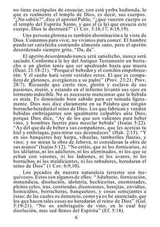 6
no tiene escrúpulos de ensuciar, con está yerba hedionda, lo
que es realmente el templo de Dios, es decir, sus cuerpos.
"¿No sabéis?", dice el apóstol Pablo, “¿que vuestro cuerpo es
el templo del Espíritu Santo, y que al (a la) que ensucia este
cuerpo, Dios lo destruirá?” (1 Cor. 3:16,17; 6:18,19).
Una persona glotona es también abominación a la vista de
Dios. Comemos para vivir, no vivimos para comer. El hambre
puede ser satisfecha comiendo alimento sano, pero el apetito
desordenado siempre grita, “Da, da”.
El apetito desordenado nunca será satisfecho, nunca será
saciado. Conforme a la ley del Antiguo Testamento un borra-
cho o un glotón tenía que ser apedreado hasta que muera
(Deut. 21:18-21). “Porque el bebedor y el comilón empobrece-
rán: Y el sueño hará vestir vestidos rotos. El que es compa-
ñero de glotones, avergüenza a su padre” (Prov. 23:21; Prov.
28:7). Recuerde que cierto rico, glotón y esclavo de sus
pasiones, murió, y estando en el infierno levantó sus ojos en
tormento indecible. No es necesario mencionar que la bebida
es mala. Es demasiado bien sabido para ser tomada ligera-
mente. Dios nos dice claramente en su Palabra que ningún
borracho heredará el reino de Dios. Los que fabrican y venden
bebidas embriagantes son igualmente culpables ante Dios,
porque Dios dice, “Ay de los que son valientes para beber
vino, y hombres fuertes para mezclar bebida” (Isaías 5:22).
“Ay del que da de beber a sus compañeros, que les acercas tu
hiel y embriagas, para mirar sus desnudeces” (Hab. 2:15). “Y
en sus banquetes hay harpa, vihuelas, tamboriles flautas, y
vino; y no miran la obra de Jehová, ni consideran la obra de
sus manos” (Isaías 5:12). “No erréis, que ni los fornicarios, ni
los idólatras,ni los adúlteros, ni los afeminados, ni los que se
echan con varones, ni los ladrones, ni los avaros, ni los
borrachos, ni los maldicientes, ni los robadores, heredaran el
reino de Dios” (1 Cor. 6:9,10).
Los pecados de nuestra naturaleza terrestre son ine-
quívocos. Estos son algunos de ellos: “Adulterio, fornicación,
inmundicia, disolución, idolatría, hechicerías, enemistades,
pleitos celos, iras, contiendas, disensiones, herejías, envidias,
homicidios, borracheras, banqueteos, y cosas semejantes a
éstas: de las cuales os denuncio, como ya os he anunciado, que
los que hacen tales cosas no heredarán el reino de Dios” (Gal.
5:19-21). “No os embriaguéis de vino, en lo cual hay
disolución, mas sed llenos del Espíritu” (Ef. 5:18).
 