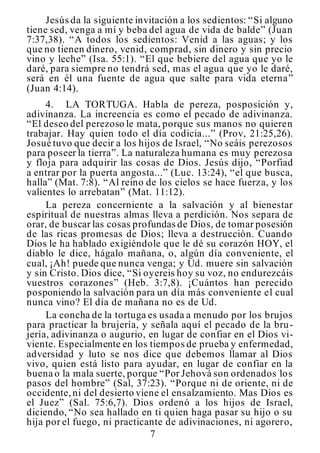 7
Jesús da la siguiente invitación a los sedientos: “Si alguno
tiene sed, venga a mí y beba del agua de vida de balde” (Juan
7:37,38). “A todos los sedientos: Venid a las aguas; y los
que no tienen dinero, venid, comprad, sin dinero y sin precio
vino y leche” (Isa. 55:1). “El que bebiere del agua que yo le
daré, para siempre no tendrá sed, mas el agua que yo le daré,
será en él una fuente de agua que salte para vida eterna”
(Juan 4:14).
4. LA TORTUGA. Habla de pereza, posposición y,
adivinanza. La increencia es como el pecado de adivinanza.
“El deseo del perezoso le mata, porque sus manos no quieren
trabajar. Hay quien todo el día codicia...” (Prov, 21:25,26).
Josué tuvo que decir a los hijos de Israel, “No seáis perezosos
para poseer la tierra”. La naturaleza humana es muy perezosa
y floja para adquirir las cosas de Dios. Jesús dijo, “Porfiad
a entrar por la puerta angosta...” (Luc. 13:24), “el que busca,
halla” (Mat. 7:8). “Al reino de los cielos se hace fuerza, y los
valientes lo arrebatan” (Mat. 11:12).
La pereza concerniente a la salvación y al bienestar
espiritual de nuestras almas lleva a perdición. Nos separa de
orar, de buscar las cosas profundas de Dios, de tomar posesión
de las ricas promesas de Dios; lleva a destrucción. Cuando
Dios le ha hablado exigiéndole que le dé su corazón HOY, el
diablo le dice, hágalo mañana, o, algún día conveniente, el
cual, ¡Ah! puede que nunca venga; y Ud. muere sin salvación
y sin Cristo. Dios dice, “Si oyereis hoy su voz, no endurezcáis
vuestros corazones” (Heb. 3:7,8). ¡Cuántos han perecido
posponiendo la salvación para un día más conveniente el cual
nunca vino? El día de mañana no es de Ud.
La concha de la tortuga es usada a menudo por los brujos
para practicar la brujería, y señala aquí el pecado de la bru-
jería, adivinanza o augurio, en lugar de confiar en el Dios vi-
viente. Especialmente en los tiempos de prueba y enfermedad,
adversidad y luto se nos dice que debemos llamar al Dios
vivo, quien está listo para ayudar, en lugar de confiar en la
buena o la mala suerte, porque “Por Jehová son ordenados los
pasos del hombre” (Sal, 37:23). “Porque ni de oriente, ni de
occidente,ni del desierto viene el ensalzamiento. Mas Dios es
el Juez” (Sal. 75:6,7). Dios ordenó a los hijos de Israel,
diciendo, “No sea hallado en ti quien haga pasar su hijo o su
hija por el fuego, ni practicante de adivinaciones, ni agorero,
 