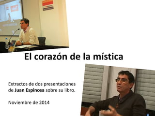 El corazón de la mística 
Extractos de dos presentaciones 
de Juan Espinosa sobre su libro. 
Noviembre de 2014 
 