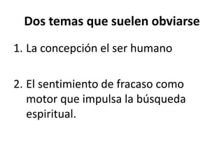 Dos temas que suelen obviarse 
1. La concepción el ser humano 
2. El sentimiento de fracaso como 
motor que impulsa la búsqueda 
espiritual. 
 