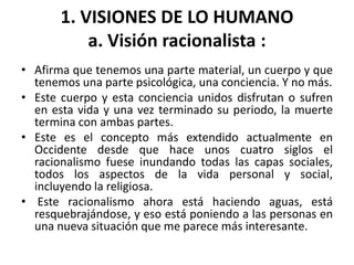1. VISIONES DE LO HUMANO 
a. Visión racionalista : 
• Afirma que tenemos una parte material, un cuerpo y que 
tenemos una parte psicológica, una conciencia. Y no más. 
• Este cuerpo y esta conciencia unidos disfrutan o sufren 
en esta vida y una vez terminado su periodo, la muerte 
termina con ambas partes. 
• Este es el concepto más extendido actualmente en 
Occidente desde que hace unos cuatro siglos el 
racionalismo fuese inundando todas las capas sociales, 
todos los aspectos de la vida personal y social, 
incluyendo la religiosa. 
• Este racionalismo ahora está haciendo aguas, está 
resquebrajándose, y eso está poniendo a las personas en 
una nueva situación que me parece más interesante. 
 