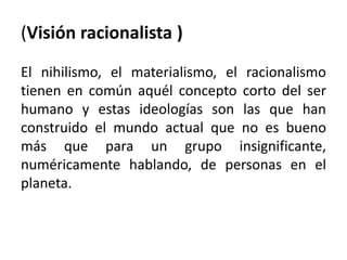 (Visión racionalista ) 
El nihilismo, el materialismo, el racionalismo 
tienen en común aquél concepto corto del ser 
humano y estas ideologías son las que han 
construido el mundo actual que no es bueno 
más que para un grupo insignificante, 
numéricamente hablando, de personas en el 
planeta. 
 